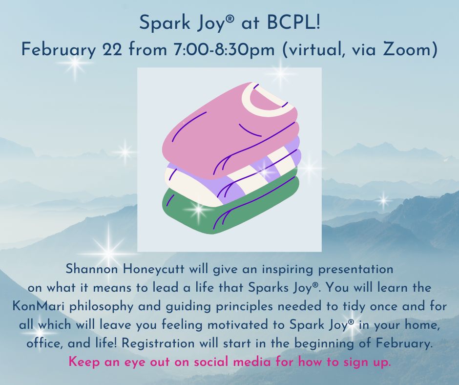 Spark Joy® at BCPL! February 22 from 7:00-8:30pm (virtual, via Zoom) Shannon Honeycutt will give an inspiring presentation on what it means to lead a life that Sparks Joy®. You will learn the KonMari philosophy and guiding principles needed to tidy once and for all which will leave you feeling motivated to Spark Joy® in your home, office, and life! Registration will start in the beginning of February.