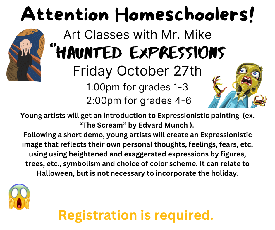 Image of person screaming. Text reads: Attention Homeschoolers! Art Classes with Mr. Mike, Haunted Expressions, Friday October 27th 1:00pm for grades 1-3  2:00pm for grades 4-6 Young artists will get an introduction to Expressionistic painting  (ex. “The Scream” by Edvard Munch ).  Following a short demo, young artists will create an Expressionistic image that reflects their own personal thoughts, feelings, fears, etc. Registration is required.